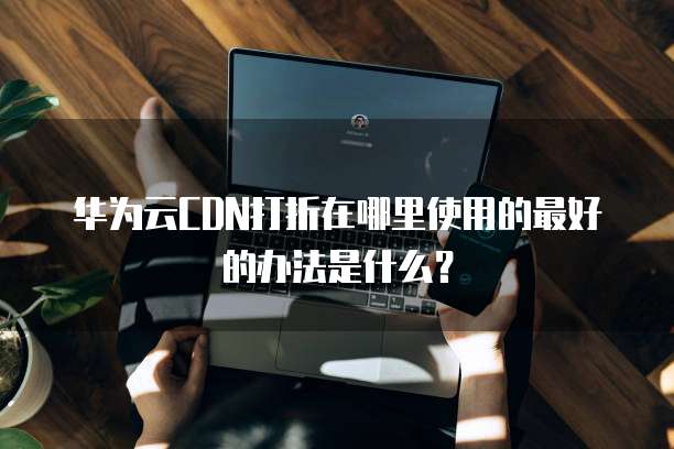 华为云CDN打折在哪里使用的最好的办法是什么?