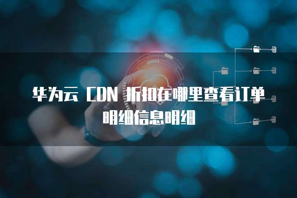 华为云 CDN 折扣在哪里查看订单明细信息明细