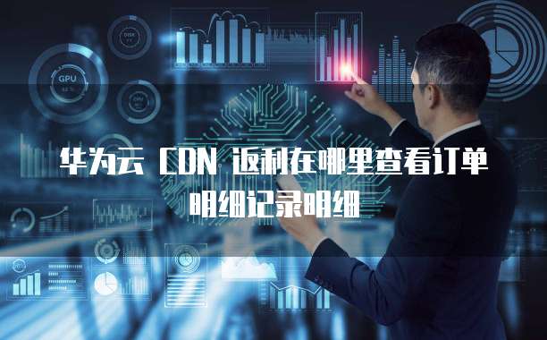 华为云 CDN 返利在哪里查看订单明细记录明细