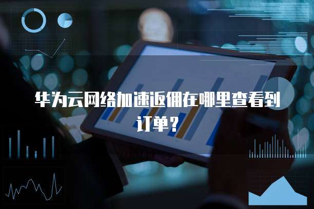 华为云网络加速返佣在哪里查看到订单?