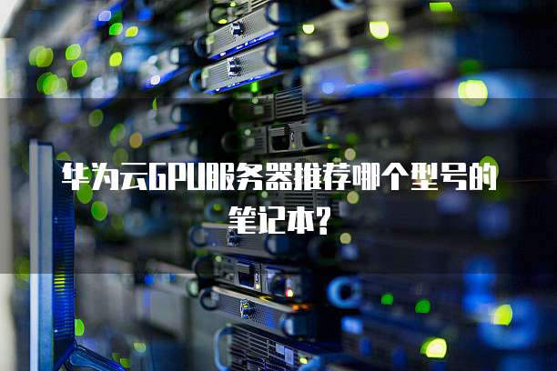 华为云GPU服务器推荐哪个型号的笔记本?