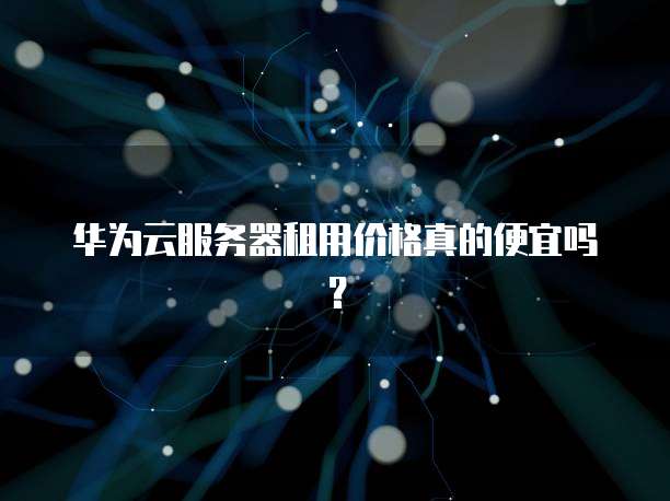 华为云服务器租用价格真的便宜吗?