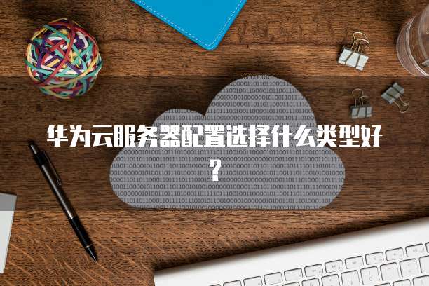 华为云服务器配置选择什么类型好?