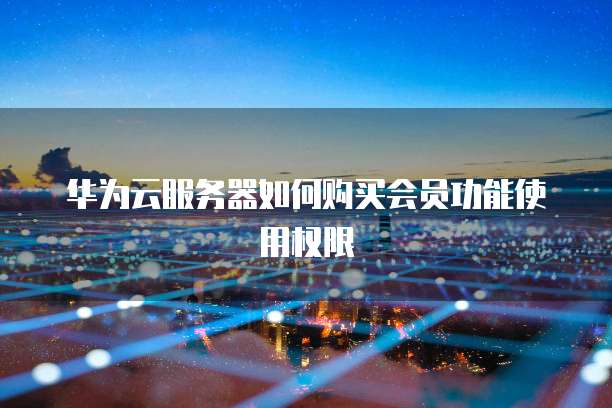 华为云服务器如何购买会员功能使用权限