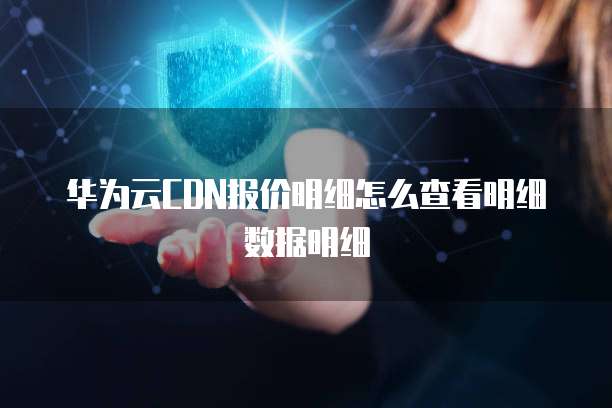 华为云CDN报价明细怎么查看明细数据明细