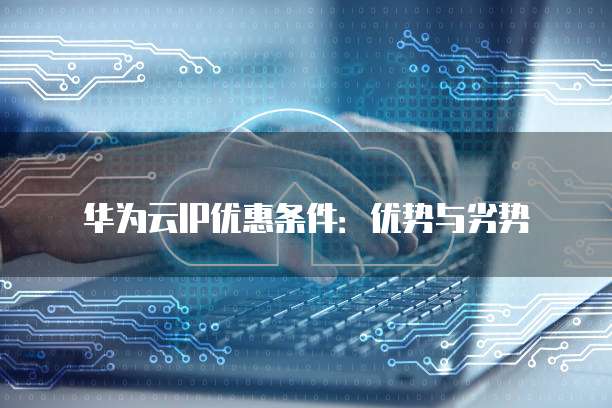 华为云IP优惠条件:优势与劣势