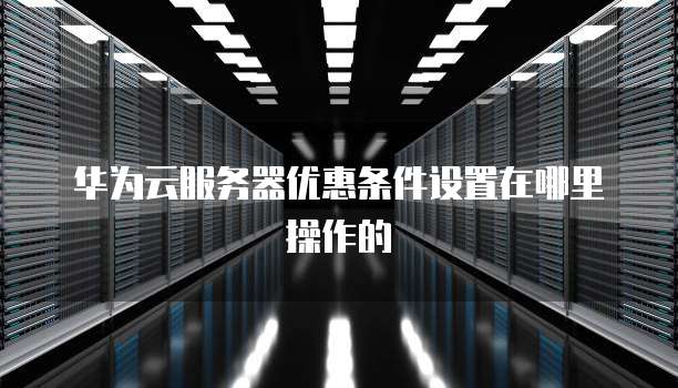 华为云服务器优惠条件设置在哪里操作的