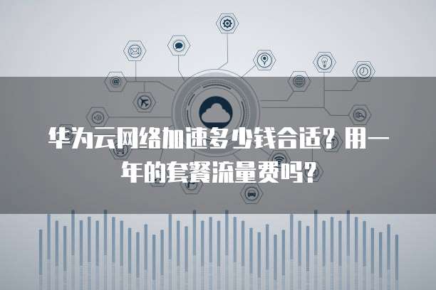 华为云网络加速多少钱合适?用一年的套餐流量费吗?