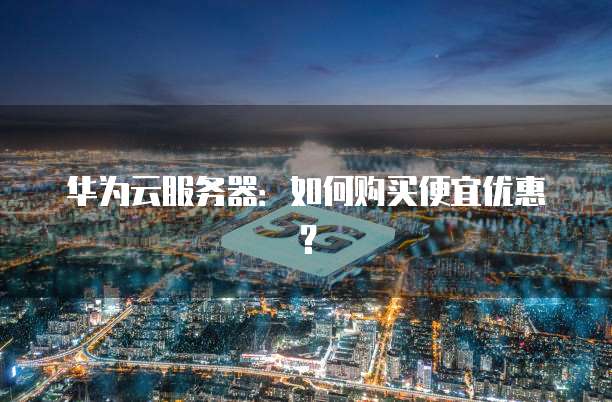 华为云服务器:如何购买便宜优惠?
