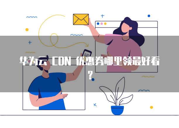 华为云 CDN 优惠券哪里领最好看?
