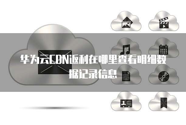 华为云CDN返利在哪里查看明细数据记录信息
