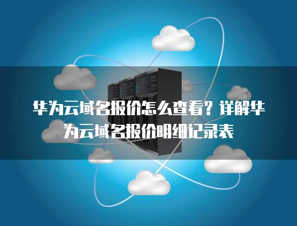 华为云域名报价怎么查看?详解华为云域名报价明细记录表