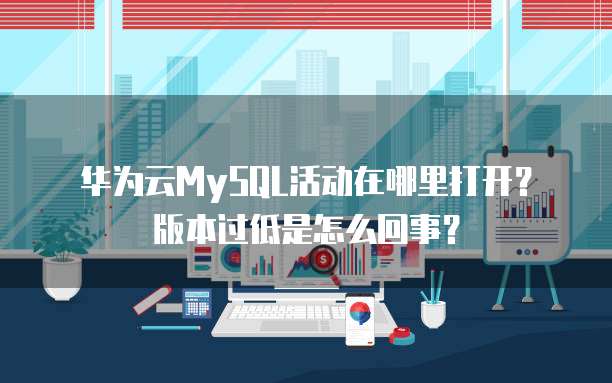 华为云MySQL活动在哪里打开?版本过低是怎么回事?