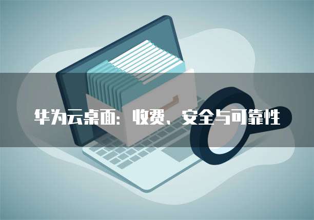 华为云桌面:收费、安全与可靠性