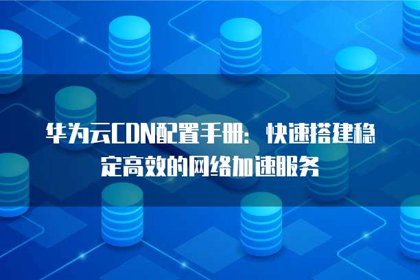 华为云CDN配置手册：快速搭建稳定高效的网络加速服务