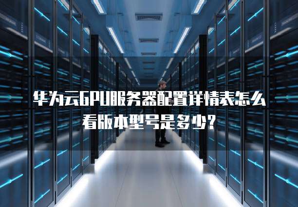 华为云GPU服务器配置详情表怎么看版本型号是多少?