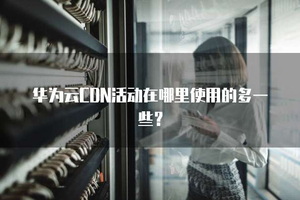 华为云CDN活动在哪里使用的多一些？