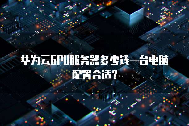 华为云GPU服务器多少钱一台电脑配置合适?