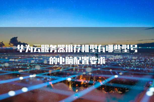 华为云服务器推荐机型有哪些型号的电脑配置要求