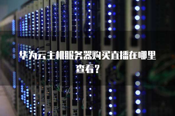 华为云主机服务器购买直播在哪里查看？