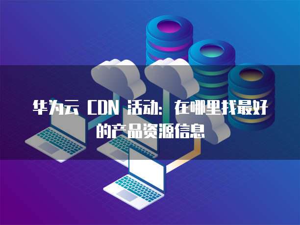 华为云 CDN 活动:在哪里找最好的产品资源信息