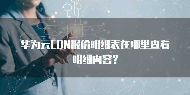 华为云CDN报价明细表在哪里查看明细内容?