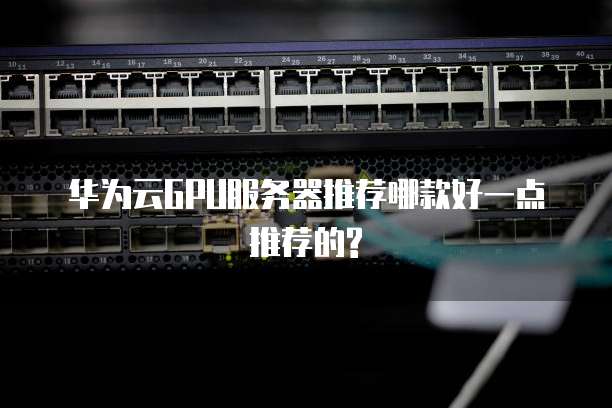 华为云GPU服务器推荐哪款好一点推荐的?