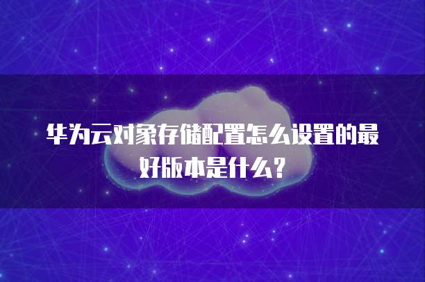 华为云对象存储配置怎么设置的最好版本是什么？