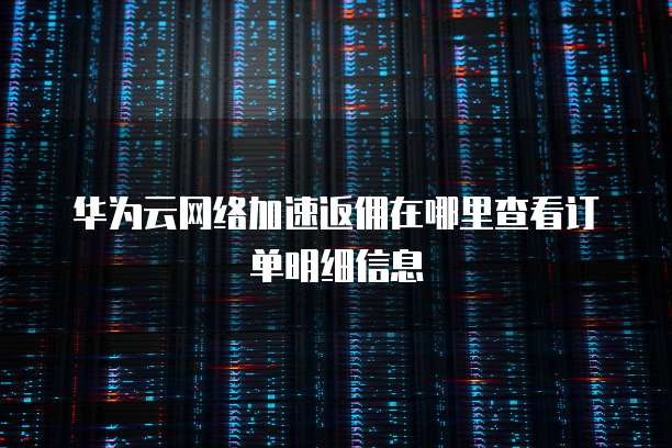 华为云网络加速返佣在哪里查看订单明细信息
