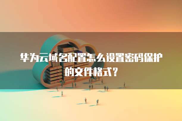 华为云域名配置怎么设置密码保护的文件格式？