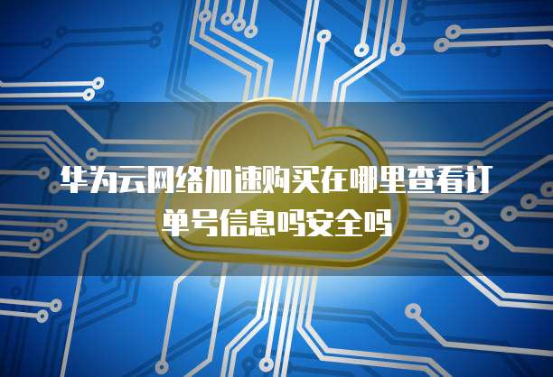 华为云网络加速购买在哪里查看订单号信息吗安全吗