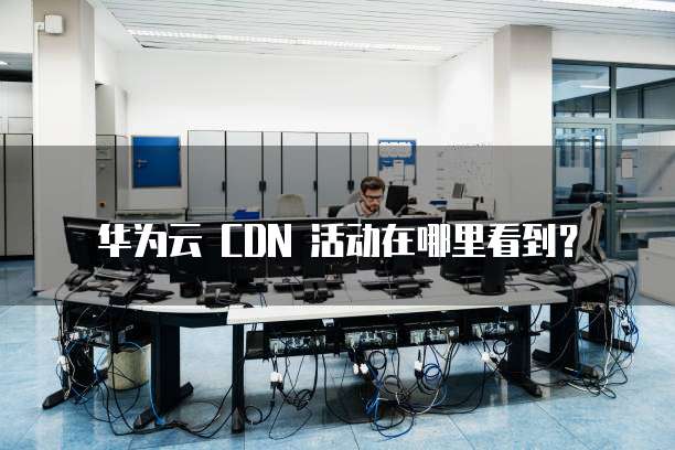 华为云 CDN 活动在哪里看到？