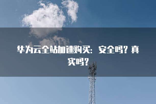 华为云全站加速购买:安全吗?真实吗?