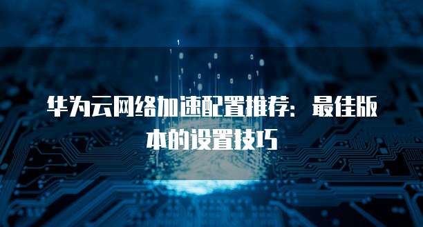 华为云网络加速配置推荐:最佳版本的设置技巧