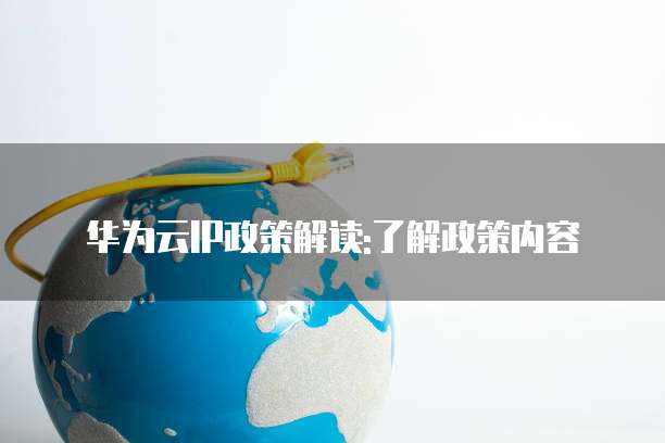华为云IP政策解读:了解政策内容