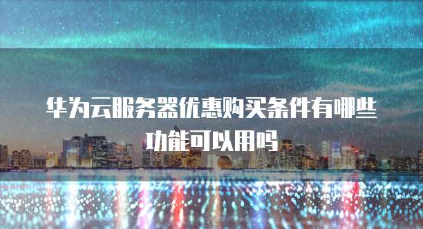华为云服务器优惠购买条件有哪些功能可以用吗