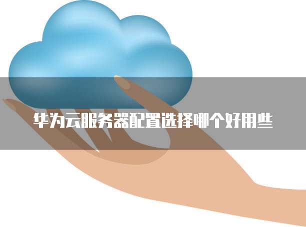 华为云服务器配置选择哪个好用些