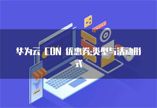 华为云 CDN 优惠券:类型与活动形式