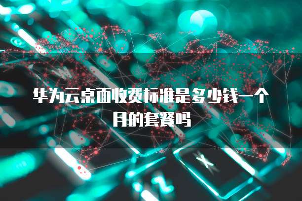 华为云桌面收费标准是多少钱一个月的套餐吗