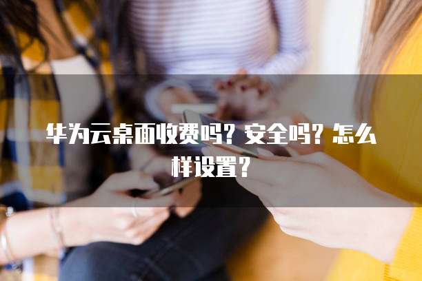 华为云桌面收费吗?安全吗?怎么样设置?