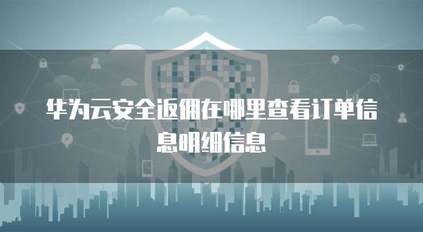华为云安全返佣在哪里查看订单信息明细信息