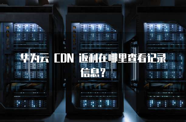 华为云 CDN 返利在哪里查看记录信息？