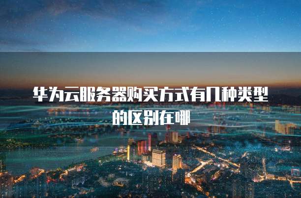 华为云服务器购买方式有几种类型的区别在哪
