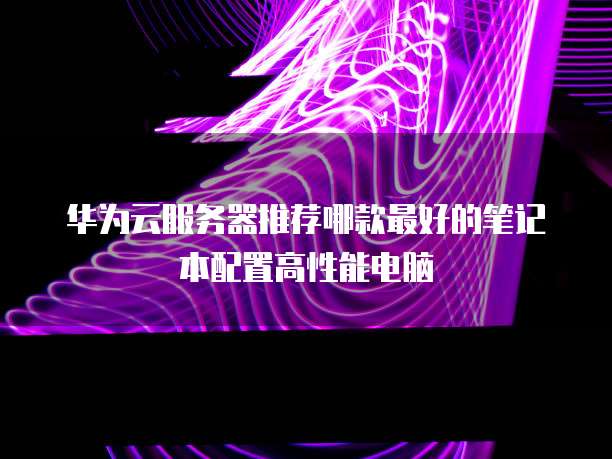 华为云服务器推荐哪款最好的笔记本配置高性能电脑