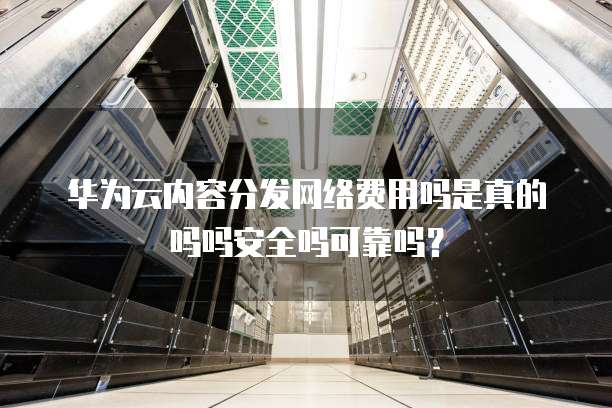 华为云内容分发网络费用吗是真的吗吗安全吗可靠吗?