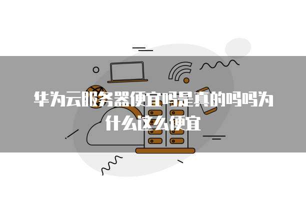 华为云服务器便宜吗是真的吗吗为什么这么便宜