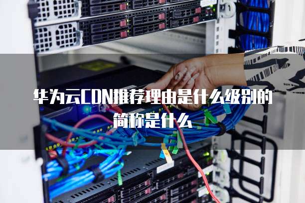 华为云CDN推荐理由是什么级别的简称是什么