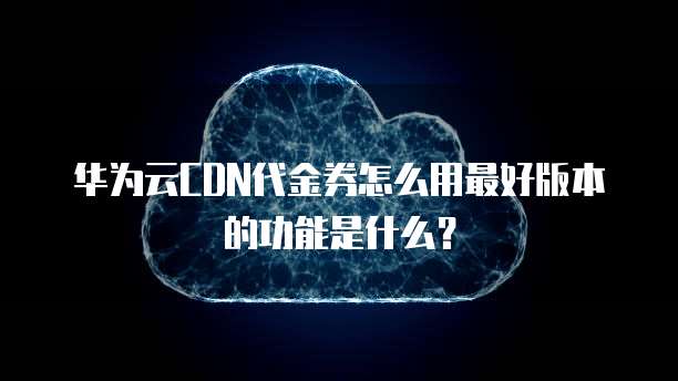 华为云CDN代金券怎么用最好版本的功能是什么？
