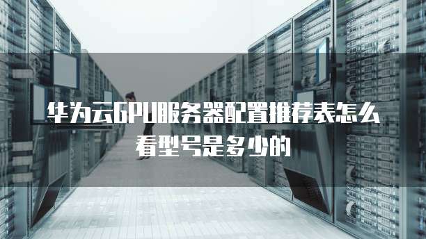 华为云GPU服务器配置推荐表怎么看型号是多少的