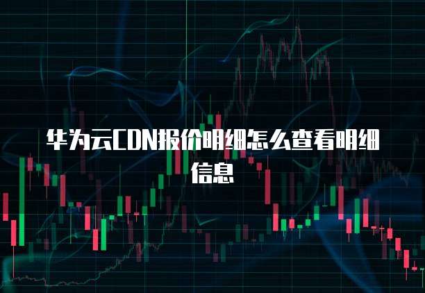华为云CDN报价明细怎么查看明细信息